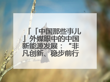 「中国那些事儿」外媒眼中的中国新能源发展：“非凡创新、稳步前行、需求侧强劲”