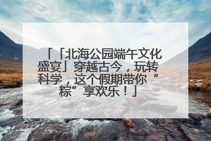 「北海公园端午文化盛宴」穿越古今，玩转科学，这个假期带你“粽”享欢乐！