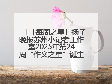 「每周之星」扬子晚报苏州小记者工作室2025年第24周“作文之星”诞生啦，快来领奖