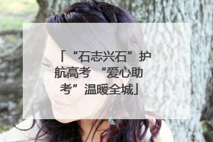 “石志兴石”护航高考 “爱心助考”温暖全城