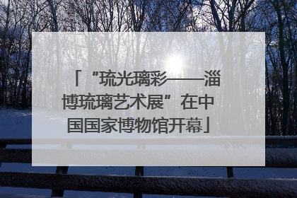 “琉光璃彩——淄博琉璃艺术展”在中国国家博物馆开幕