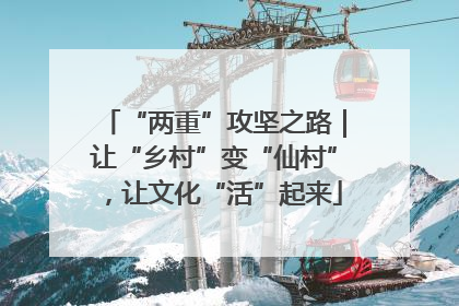 “两重”攻坚之路｜让“乡村”变“仙村”，让文化“活”起来