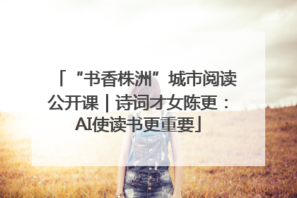 “书香株洲”城市阅读公开课｜诗词才女陈更：AI使读书更重要