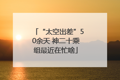“太空出差”50余天 神二十乘组最近在忙啥