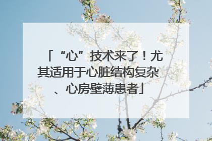 “心”技术来了！尤其适用于心脏结构复杂、心房壁薄患者