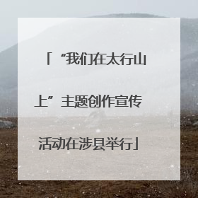 “我们在太行山上”主题创作宣传活动在涉县举行