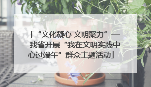 “文化凝心 文明聚力”——我省开展“我在文明实践中心过端午”群众主题活动