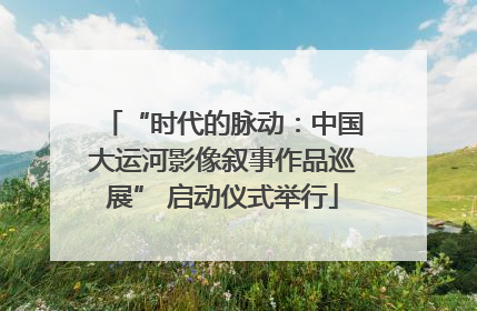 “时代的脉动：中国大运河影像叙事作品巡展” 启动仪式举行