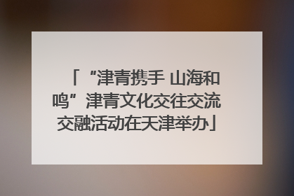 “津青携手 山海和鸣”津青文化交往交流交融活动在天津举办