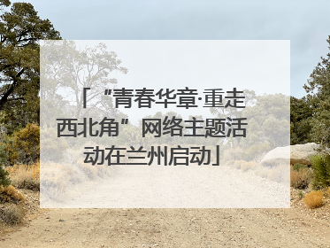 “青春华章·重走西北角”网络主题活动在兰州启动