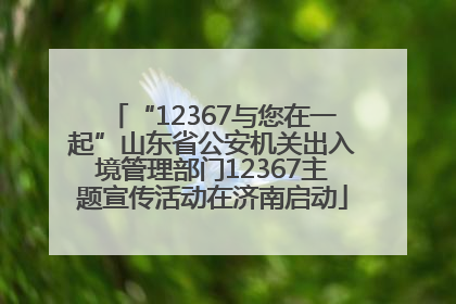 “12367与您在一起”山东省公安机关出入境管理部门12367主题宣传活动在济南启动