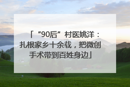 “90后”村医姚洋：扎根家乡十余载，把微创手术带到百姓身边