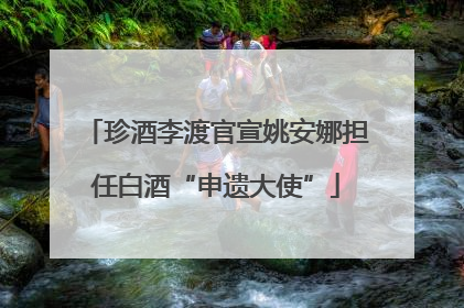 珍酒李渡官宣姚安娜担任白酒“申遗大使”