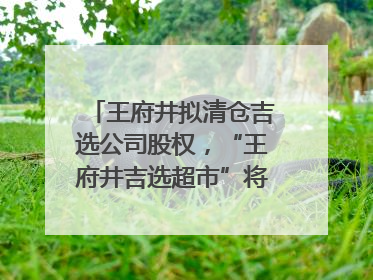 王府井拟清仓吉选公司股权，“王府井吉选超市”将成过去式