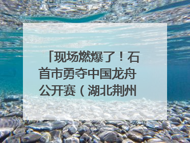 现场燃爆了！石首市勇夺中国龙舟公开赛（湖北荆州站）三项冠军