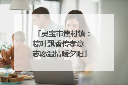 灵宝市焦村镇：粽叶飘香传孝意 志愿温情暖夕阳