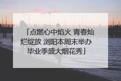 点燃心中焰火 青春灿烂绽放 浏阳本周末举办毕业季盛大烟花秀