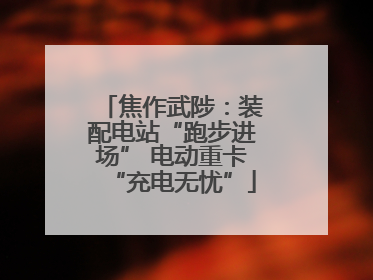 焦作武陟：装配电站“跑步进场” 电动重卡“充电无忧”