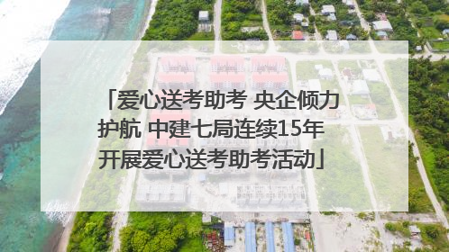 爱心送考助考 央企倾力护航 中建七局连续15年开展爱心送考助考活动