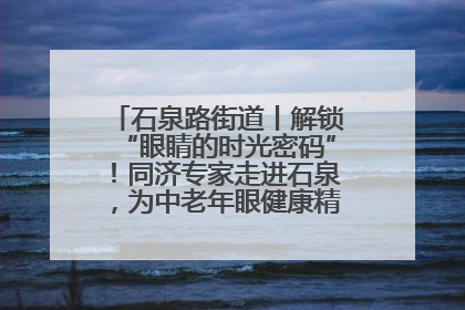 石泉路街道丨解锁“眼睛的时光密码”！同济专家走进石泉，为中老年眼健康精准“护航”