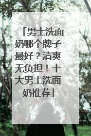 男士洗面奶哪个牌子最好？清爽无负担！十大男士洗面奶推荐