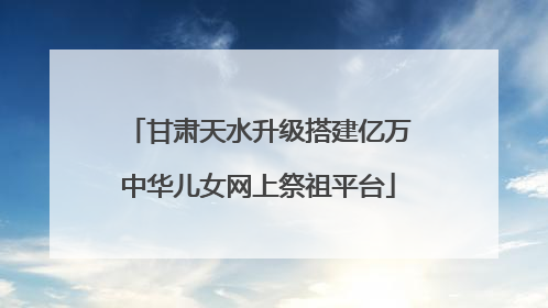 甘肃天水升级搭建亿万中华儿女网上祭祖平台