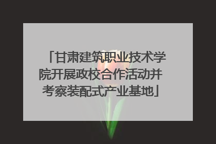 甘肃建筑职业技术学院开展政校合作活动并考察装配式产业基地
