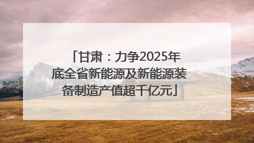 甘肃：力争2025年底全省新能源及新能源装备制造产值超千亿元