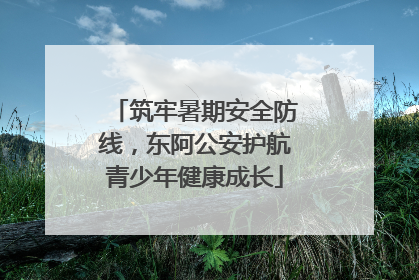 筑牢暑期安全防线，东阿公安护航青少年健康成长