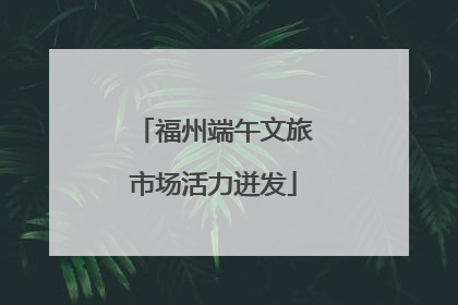 福州端午文旅市场活力迸发