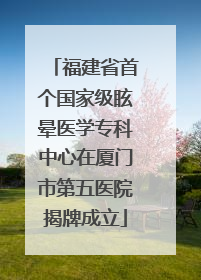 福建省首个国家级眩晕医学专科中心在厦门市第五医院揭牌成立