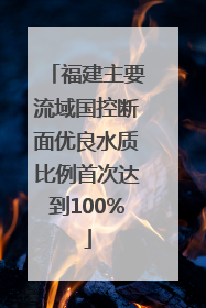 福建主要流域国控断面优良水质比例首次达到100%