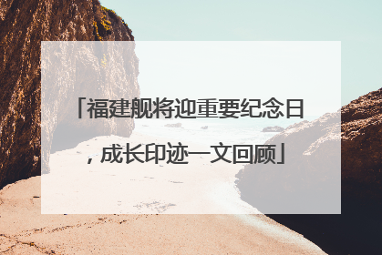 福建舰将迎重要纪念日，成长印迹一文回顾