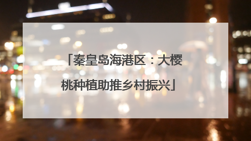 秦皇岛海港区：大樱桃种植助推乡村振兴