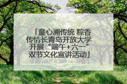 童心溯传统 粽香传情长青岛开放大学开展“端午+六一”双节文化宣讲活动