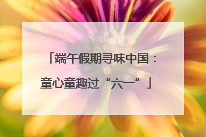 端午假期寻味中国：童心童趣过“六一”