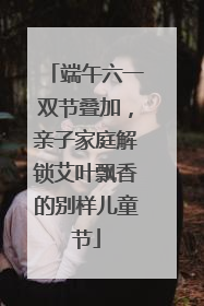 端午六一双节叠加，亲子家庭解锁艾叶飘香的别样儿童节