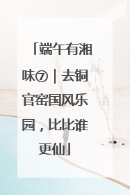 端午有湘味⑦｜去铜官窑国风乐园，比比谁更仙