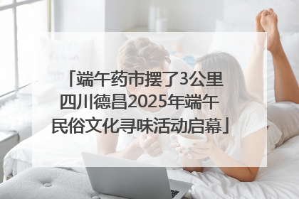 端午药市摆了3公里 四川德昌2025年端午民俗文化寻味活动启幕