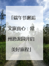 端午节邂逅文旅真心：常州恐龙园开启美好旅程