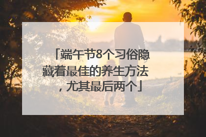 端午节8个习俗隐藏着最佳的养生方法，尤其最后两个