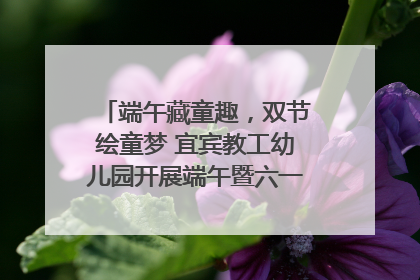 端午藏童趣，双节绘童梦 宜宾教工幼儿园开展端午暨六一亲子游园活动