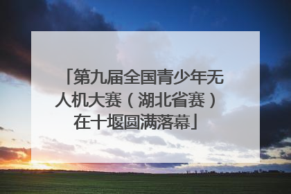 第九届全国青少年无人机大赛（湖北省赛）在十堰圆满落幕