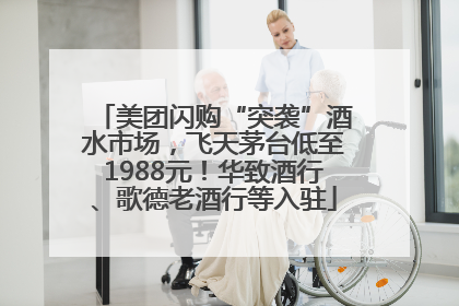 美团闪购“突袭”酒水市场，飞天茅台低至1988元！华致酒行、歌德老酒行等入驻
