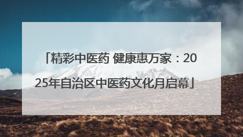精彩中医药 健康惠万家：2025年自治区中医药文化月启幕