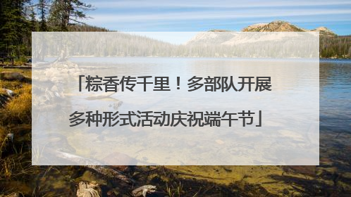粽香传千里！多部队开展多种形式活动庆祝端午节