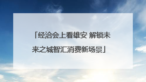 经洽会上看雄安 解锁未来之城智汇消费新场景