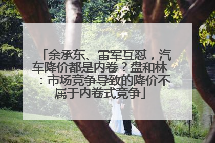 余承东、雷军互怼，汽车降价都是内卷？盘和林：市场竞争导致的降价不属于内卷式竞争
