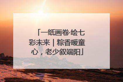 一纸画卷·绘七彩未来｜粽香暖童心，老少叙端阳