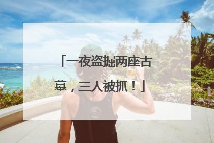 一夜盗掘两座古墓，三人被抓！